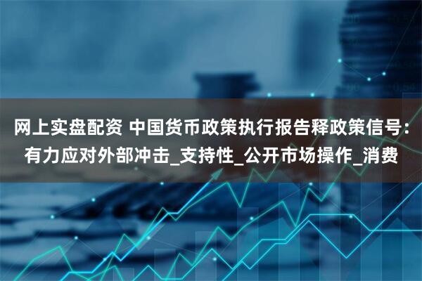网上实盘配资 中国货币政策执行报告释政策信号：有力应对外部冲击_支持性_公开市场操作_消费