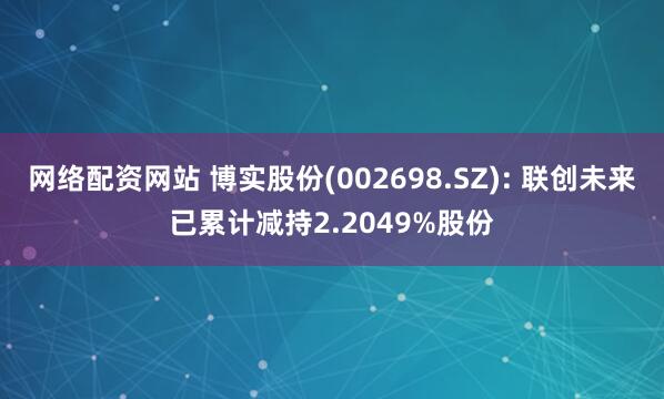 网络配资网站 博实股份(002698.SZ): 联创未来已累计减持2.2049%股份