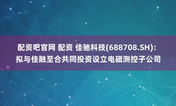 配资吧官网 配资 佳驰科技(688708.SH): 拟与佳融至合共同投资设立电磁测控子公司