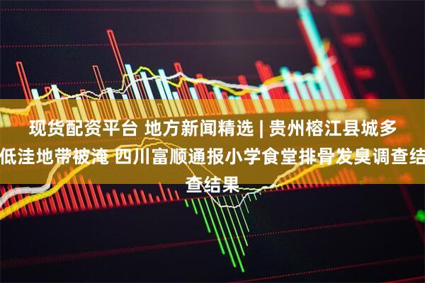 现货配资平台 地方新闻精选 | 贵州榕江县城多处低洼地带被淹 四川富顺通报小学食堂排骨发臭调查结果
