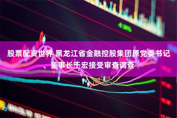 股票配资世界 黑龙江省金融控股集团原党委书记、董事长于宏接受审查调查