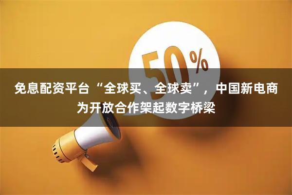 免息配资平台 “全球买、全球卖”，中国新电商为开放合作架起数字桥梁