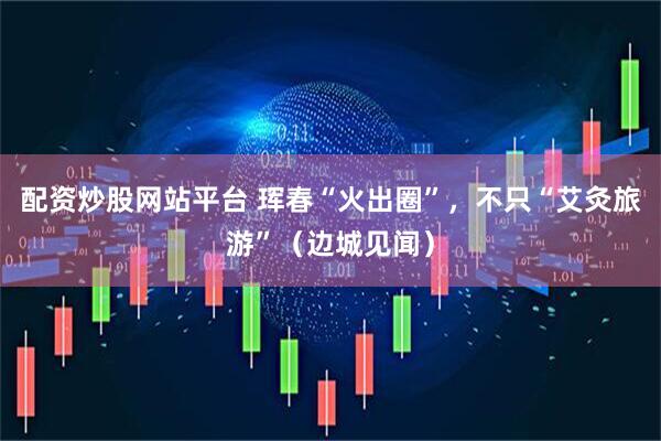 配资炒股网站平台 珲春“火出圈”，不只“艾灸旅游”（边城见闻）