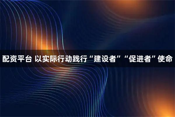 配资平台 以实际行动践行“建设者”“促进者”使命
