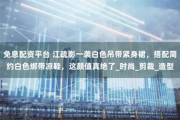 免息配资平台 江疏影一袭白色吊带紧身裙，搭配简约白色绑带凉鞋，这颜值真绝了_时尚_剪裁_造型