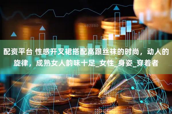 配资平台 性感开叉裙搭配高跟丝袜的时尚，动人的旋律，成熟女人韵味十足_女性_身姿_穿着者
