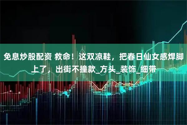 免息炒股配资 救命！这双凉鞋，把春日仙女感焊脚上了，出街不撞款_方头_装饰_细带