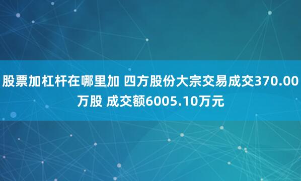 股票加杠杆在哪里加 四方股份大宗交易成交370.00万股 成交额6005.10万元