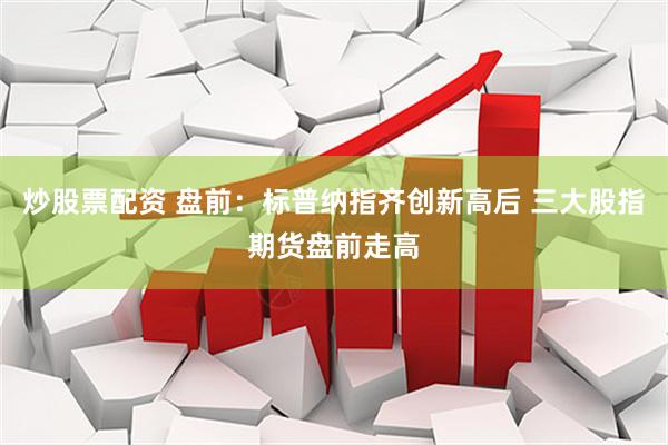 炒股票配资 盘前：标普纳指齐创新高后 三大股指期货盘前走高