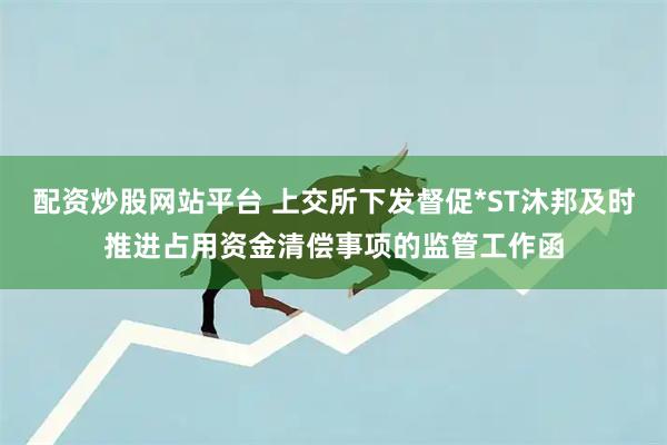 配资炒股网站平台 上交所下发督促*ST沐邦及时推进占用资金清偿事项的监管工作函