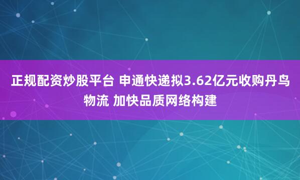 正规配资炒股平台 申通快递拟3.62亿元收购丹鸟物流 加快品质网络构建