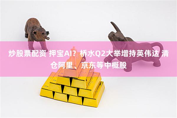 炒股票配资 押宝AI？桥水Q2大举增持英伟达 清仓阿里、京东等中概股