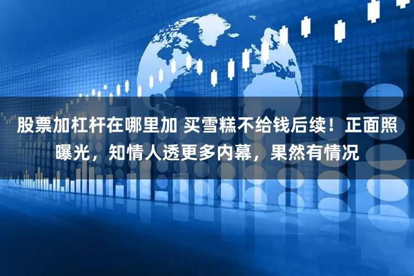股票加杠杆在哪里加 买雪糕不给钱后续！正面照曝光，知情人透更多内幕，果然有情况