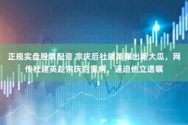 正规实盘股票配资 宗庆后杜建英曝出新大瓜，网传杜建英趁宗庆后重病，逼迫他立遗嘱