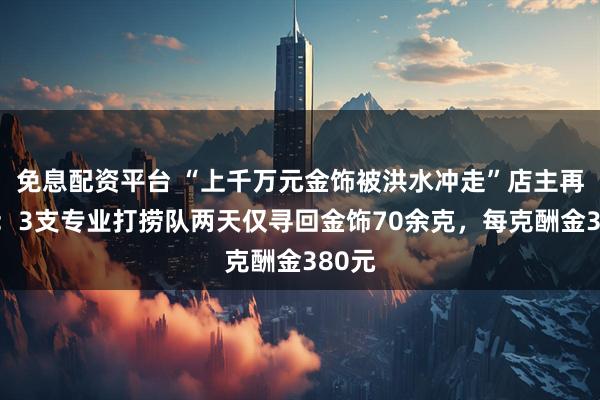 免息配资平台 “上千万元金饰被洪水冲走”店主再发声：3支专业打捞队两天仅寻回金饰70余克，每克酬金380元