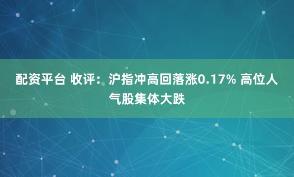 配资平台 收评：沪指冲高回落涨0.17% 高位人气股集体大跌