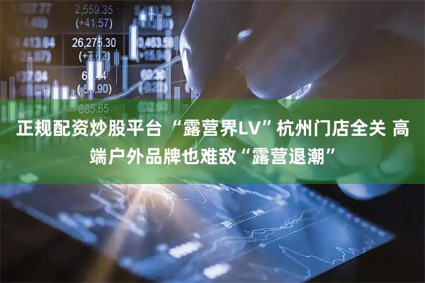 正规配资炒股平台 “露营界LV”杭州门店全关 高端户外品牌也难敌“露营退潮”