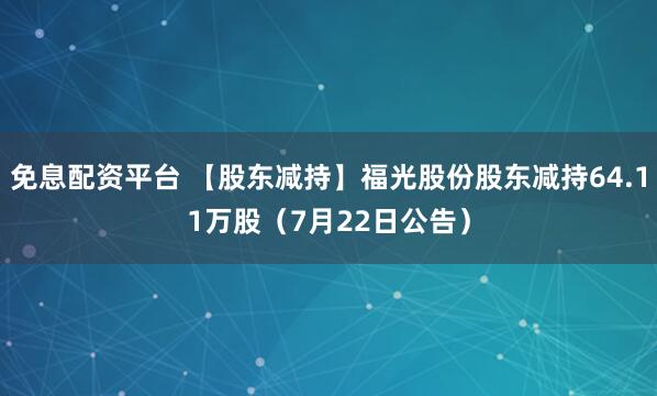免息配资平台 【股东减持】福光股份股东减持64.11万股（7月22日公告）