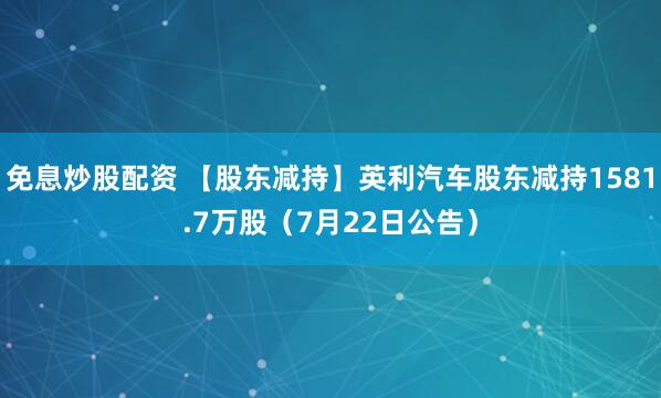 免息炒股配资 【股东减持】英利汽车股东减持1581.7万股（7月22日公告）