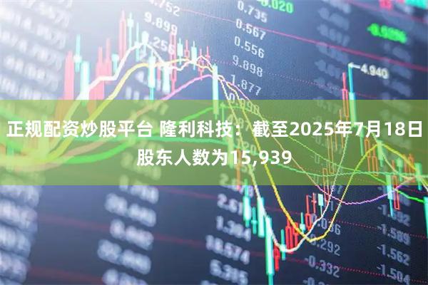正规配资炒股平台 隆利科技：截至2025年7月18日股东人数为15,939