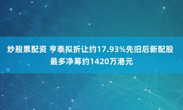 炒股票配资 亨泰拟折让约17.93%先旧后新配股 最多净筹约1420万港元