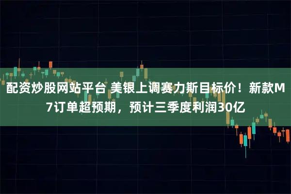 配资炒股网站平台 美银上调赛力斯目标价！新款M7订单超预期，预计三季度利润30亿