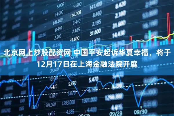 北京网上炒股配资网 中国平安起诉华夏幸福,将于12月17日在上海金融法院开庭