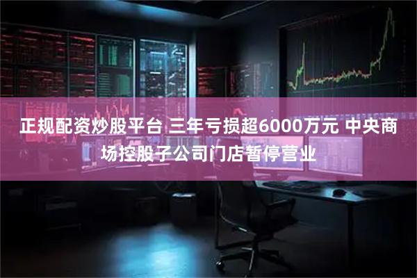 正规配资炒股平台 三年亏损超6000万元 中央商场控股子公司门店暂停营业
