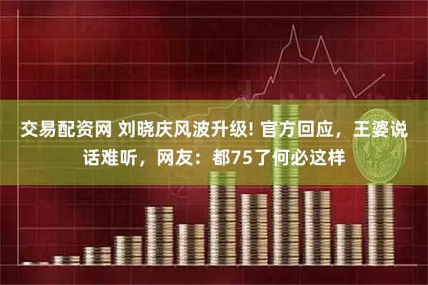交易配资网 刘晓庆风波升级! 官方回应，王婆说话难听，网友：都75了何必这样
