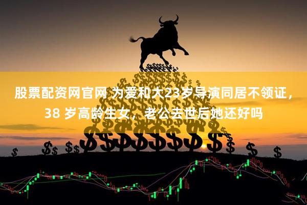 股票配资网官网 为爱和大23岁导演同居不领证，38 岁高龄生女，老公去世后她还好吗