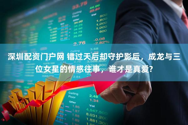 深圳配资门户网 错过天后却守护影后，成龙与三位女星的情感往事，谁才是真爱?