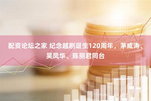 配资论坛之家 纪念越剧诞生120周年，茅威涛、吴凤华、陈丽君同台