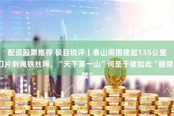 配资股票推荐 极目锐评丨泰山周围建起135公里刀片刺绳铁丝网,“天下第一山”何至于被如此“圈禁”