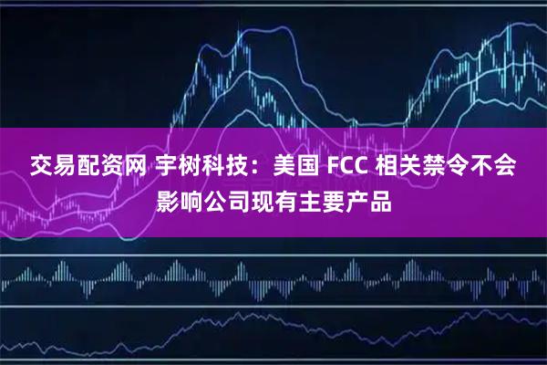 交易配资网 宇树科技:美国 FCC 相关禁令不会影响公司现有主要产品