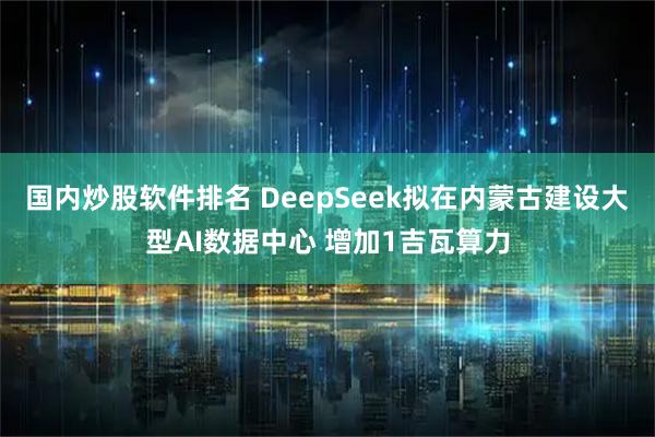 国内炒股软件排名 DeepSeek拟在内蒙古建设大型AI数据中心 增加1吉瓦算力