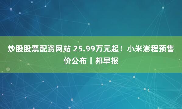 炒股股票配资网站 25.99万元起！小米澎程预售价公布丨邦早报