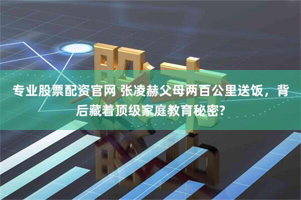 专业股票配资官网 张凌赫父母两百公里送饭，背后藏着顶级家庭教育秘密?