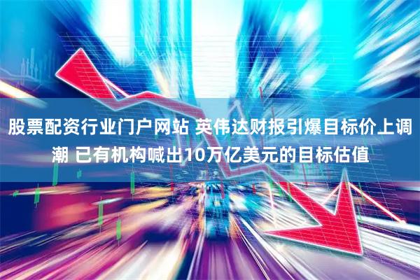 股票配资行业门户网站 英伟达财报引爆目标价上调潮 已有机构喊出10万亿美元的目标估值