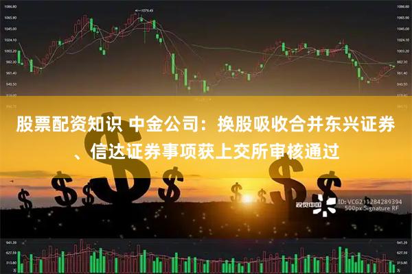 股票配资知识 中金公司：换股吸收合并东兴证券、信达证券事项获上交所审核通过